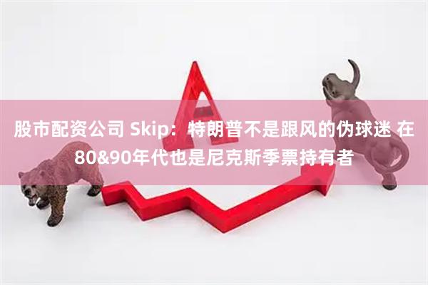股市配资公司 Skip：特朗普不是跟风的伪球迷 在80&90年代也是尼克斯季票持有者