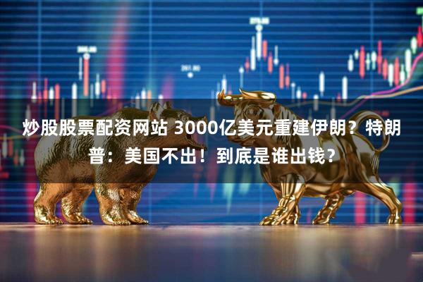炒股股票配资网站 3000亿美元重建伊朗？特朗普：美国不出！到底是谁出钱？
