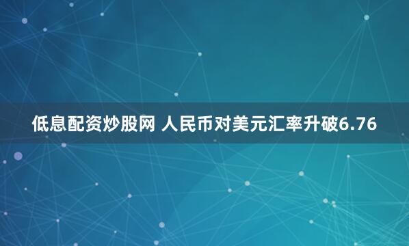 低息配资炒股网 人民币对美元汇率升破6.76