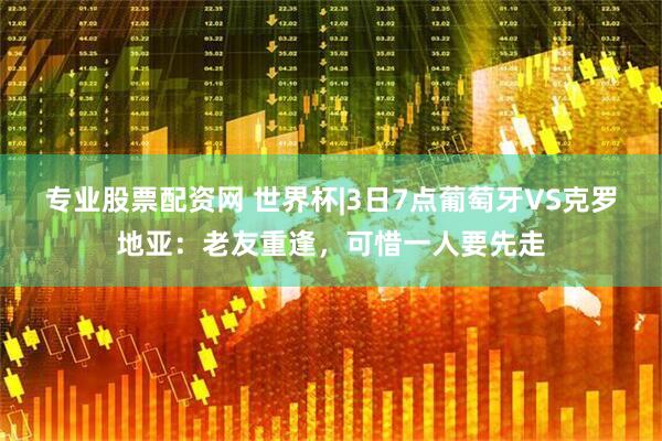 专业股票配资网 世界杯|3日7点葡萄牙VS克罗地亚：老友重逢，可惜一人要先走
