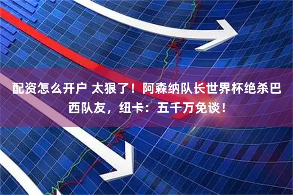 配资怎么开户 太狠了！阿森纳队长世界杯绝杀巴西队友，纽卡：五千万免谈！