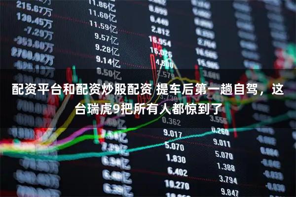 配资平台和配资炒股配资 提车后第一趟自驾，这台瑞虎9把所有人都惊到了