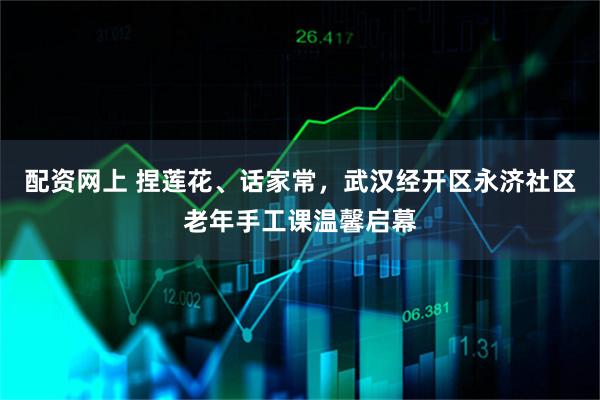 配资网上 捏莲花、话家常,武汉经开区永济社区老年手工课温馨启幕