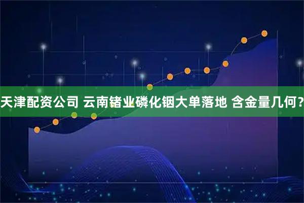 天津配资公司 云南锗业磷化铟大单落地 含金量几何？