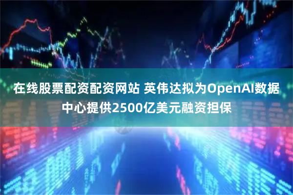 在线股票配资配资网站 英伟达拟为OpenAI数据中心提供2500亿美元融资担保