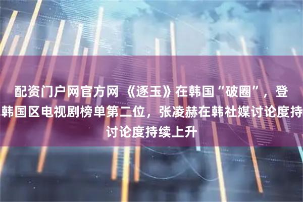 配资门户网官方网 《逐玉》在韩国“破圈”,登上奈飞韩国区电视剧榜单第二位,张凌赫在韩社媒讨论度持续上升